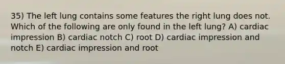 35) The left lung contains some features the right lung does not. Which of the following are only found in the left lung? A) cardiac impression B) cardiac notch C) root D) cardiac impression and notch E) cardiac impression and root