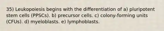 35) Leukopoiesis begins with the differentiation of a) pluripotent stem cells (PPSCs). b) precursor cells. c) colony-forming units (CFUs). d) myeloblasts. e) lymphoblasts.