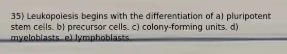 35) Leukopoiesis begins with the differentiation of a) pluripotent stem cells. b) precursor cells. c) colony-forming units. d) myeloblasts. e) lymphoblasts.