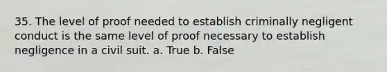 35. The level of proof needed to establish criminally negligent conduct is the same level of proof necessary to establish negligence in a civil suit. a. True b. False