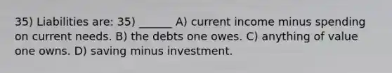 35) Liabilities are: 35) ______ A) current income minus spending on current needs. B) the debts one owes. C) anything of value one owns. D) saving minus investment.