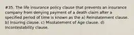 #35. The life insurance policy clause that prevents an insurance company from denying payment of a death claim after a specified period of time is known as the a) Reinstatement clause. b) Insuring clause. c) Misstatement of Age clause. d) Incontestability clause.