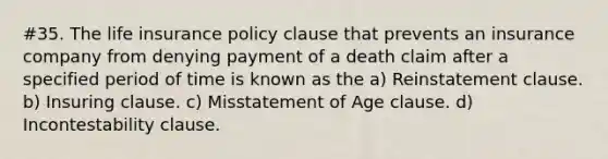 #35. The life insurance policy clause that prevents an insurance company from denying payment of a death claim after a specified period of time is known as the a) Reinstatement clause. b) Insuring clause. c) Misstatement of Age clause. d) Incontestability clause.