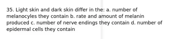 35. Light skin and dark skin differ in the: a. number of melanocyles they contain b. rate and amount of melanin produced c. number of nerve endings they contain d. number of epidermal cells they contain