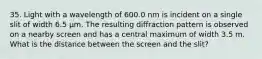 35. Light with a wavelength of 600.0 nm is incident on a single slit of width 6.5 μm. The resulting diffraction pattern is observed on a nearby screen and has a central maximum of width 3.5 m. What is the distance between the screen and the slit?