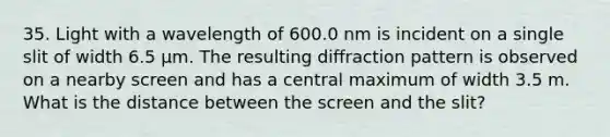 35. Light with a wavelength of 600.0 nm is incident on a single slit of width 6.5 μm. The resulting diffraction pattern is observed on a nearby screen and has a central maximum of width 3.5 m. What is the distance between the screen and the slit?