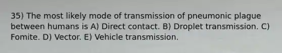 35) The most likely mode of transmission of pneumonic plague between humans is A) Direct contact. B) Droplet transmission. C) Fomite. D) Vector. E) Vehicle transmission.