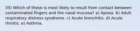 35) Which of these is most likely to result from contact between contaminated fingers and the nasal mucosa? a) Apnea. b) Adult respiratory distress syndrome. c) Acute bronchitis. d) Acute rhinitis. e) Asthma.