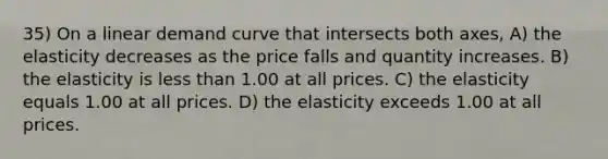 35) On a linear demand curve that intersects both axes, A) the elasticity decreases as the price falls and quantity increases. B) the elasticity is less than 1.00 at all prices. C) the elasticity equals 1.00 at all prices. D) the elasticity exceeds 1.00 at all prices.