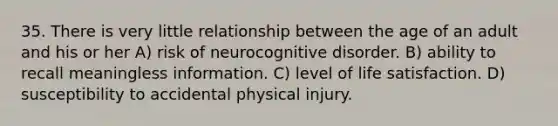 35. There is very little relationship between the age of an adult and his or her A) risk of neurocognitive disorder. B) ability to recall meaningless information. C) level of life satisfaction. D) susceptibility to accidental physical injury.