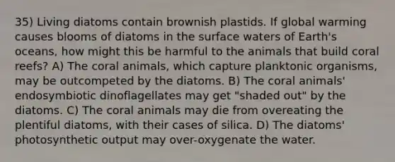 35) Living diatoms contain brownish plastids. If global warming causes blooms of diatoms in the surface waters of Earth's oceans, how might this be harmful to the animals that build coral reefs? A) The coral animals, which capture planktonic organisms, may be outcompeted by the diatoms. B) The coral animals' endosymbiotic dinoflagellates may get "shaded out" by the diatoms. C) The coral animals may die from overeating the plentiful diatoms, with their cases of silica. D) The diatoms' photosynthetic output may over-oxygenate the water.