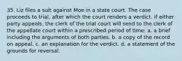 35. Liz files a suit against Moe in a state court. The case proceeds to trial, after which the court renders a verdict. If either party appeals, the clerk of the trial court will send to the clerk of the appellate court within a prescribed period of time: a. a brief including the arguments of both parties. b. a copy of the record on appeal. c. an explanation for the verdict. d. a statement of the grounds for reversal.