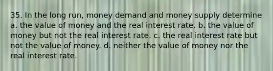 35. In the long run, money demand and money supply determine a. the value of money and the real interest rate. b. the value of money but not the real interest rate. c. the real interest rate but not the value of money. d. neither the value of money nor the real interest rate.