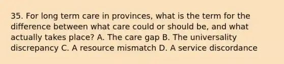 35. For long term care in provinces, what is the term for the difference between what care could or should be, and what actually takes place? A. The care gap B. The universality discrepancy C. A resource mismatch D. A service discordance