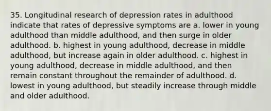 35. Longitudinal research of depression rates in adulthood indicate that rates of depressive symptoms are a. lower in young adulthood than middle adulthood, and then surge in older adulthood. b. highest in young adulthood, decrease in middle adulthood, but increase again in older adulthood. c. highest in young adulthood, decrease in middle adulthood, and then remain constant throughout the remainder of adulthood. d. lowest in young adulthood, but steadily increase through middle and older adulthood.