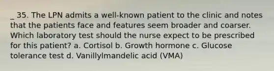 _ 35. The LPN admits a well-known patient to the clinic and notes that the patients face and features seem broader and coarser. Which laboratory test should the nurse expect to be prescribed for this patient? a. Cortisol b. Growth hormone c. Glucose tolerance test d. Vanillylmandelic acid (VMA)