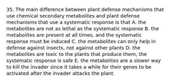 35. The main difference between plant defense mechanisms that use chemical secondary metabolites and plant defense mechanisms that use a systematic response is that A. the metabolites are not as lethal as the systematic response B. the metabolites are present at all times, and the systematic response must be induced C. the metabolites can only help in defense against insects, not against other plants D. the metabolites are toxic to the plants that produce them, the systematic response is safe E. the metabolites are a slower way to kill the invader since it takes a while for their genes to be activated after the invader attacks the plant