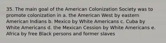 35. The main goal of the American Colonization Society was to promote colonization in a. the American West by eastern American Indians b. Mexico by White Americans c. Cuba by White Americans d. the Mexican Cession by White Americans e. Africa by free Black persons and former slaves