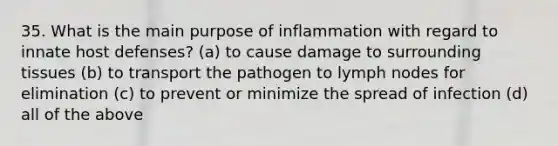 35. What is the main purpose of inflammation with regard to innate host defenses? (a) to cause damage to surrounding tissues (b) to transport the pathogen to lymph nodes for elimination (c) to prevent or minimize the spread of infection (d) all of the above