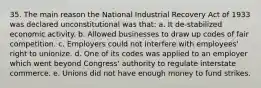 35. The main reason the National Industrial Recovery Act of 1933 was declared unconstitutional was that: a. It de-stabilized economic activity. b. Allowed businesses to draw up codes of fair competition. c. Employers could not interfere with employees' right to unionize. d. One of its codes was applied to an employer which went beyond Congress' authority to regulate interstate commerce. e. Unions did not have enough money to fund strikes.