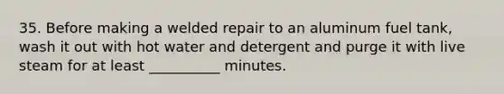 35. Before making a welded repair to an aluminum fuel tank, wash it out with hot water and detergent and purge it with live steam for at least __________ minutes.