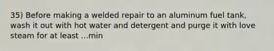 35) Before making a welded repair to an aluminum fuel tank, wash it out with hot water and detergent and purge it with love steam for at least ...min