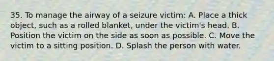 35. To manage the airway of a seizure victim: A. Place a thick object, such as a rolled blanket, under the victim's head. B. Position the victim on the side as soon as possible. C. Move the victim to a sitting position. D. Splash the person with water.