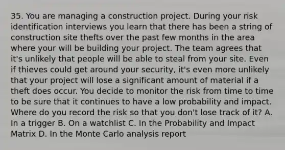 35. You are managing a construction project. During your risk identification interviews you learn that there has been a string of construction site thefts over the past few months in the area where your will be building your project. The team agrees that it's unlikely that people will be able to steal from your site. Even if thieves could get around your security, it's even more unlikely that your project will lose a significant amount of material if a theft does occur. You decide to monitor the risk from time to time to be sure that it continues to have a low probability and impact. Where do you record the risk so that you don't lose track of it? A. In a trigger B. On a watchlist C. In the Probability and Impact Matrix D. In the Monte Carlo analysis report