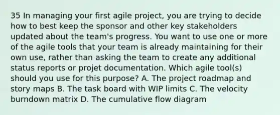 35 In managing your first agile project, you are trying to decide how to best keep the sponsor and other key stakeholders updated about the team's progress. You want to use one or more of the agile tools that your team is already maintaining for their own use, rather than asking the team to create any additional status reports or projet documentation. Which agile tool(s) should you use for this purpose? A. The project roadmap and story maps B. The task board with WIP limits C. The velocity burndown matrix D. The cumulative flow diagram