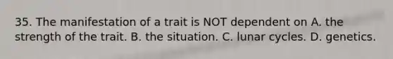35. The manifestation of a trait is NOT dependent on A. the strength of the trait. B. the situation. C. lunar cycles. D. genetics.