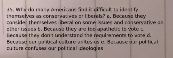 35. Why do many Americans find it difficult to identify themselves as conservatives or liberals? a. Because they consider themselves liberal on some issues and conservative on other issues b. Because they are too apathetic to vote c. Because they don't understand the requirements to vote d. Because our political culture unites us e. Because our political culture confuses our political ideologies