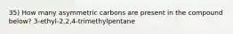 35) How many asymmetric carbons are present in the compound below? 3-ethyl-2,2,4-trimethylpentane