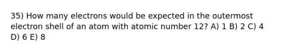 35) How many electrons would be expected in the outermost electron shell of an atom with atomic number 12? A) 1 B) 2 C) 4 D) 6 E) 8