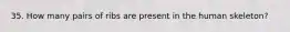 35. How many pairs of ribs are present in the human skeleton?