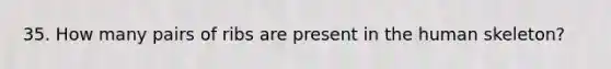 35. How many pairs of ribs are present in the human skeleton?