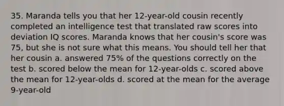 35. Maranda tells you that her 12-year-old cousin recently completed an intelligence test that translated raw scores into deviation IQ scores. Maranda knows that her cousin's score was 75, but she is not sure what this means. You should tell her that her cousin a. answered 75% of the questions correctly on the test b. scored below the mean for 12-year-olds c. scored above the mean for 12-year-olds d. scored at the mean for the average 9-year-old