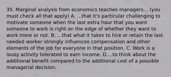 35. Marginal analysis from economics teaches managers... (you must check all that apply) A. ...that it's particular challenging to motivate someone when the last extra hour that you want someone to work is right on the edge of whether they want to work more or not. B. ...that what it takes to hire or retain the last needed worker strongly influences compensation and other elements of the job for everyone in that position. C. Work is a lousy activity tolerated to earn income. D....to think about the additional benefit compared to the additional cost of a possible managerial decision.