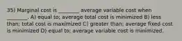 35) Marginal cost is ________ average variable cost when ________. A) equal to; average total cost is minimized B) less than; total cost is maximized C) greater than; average fixed cost is minimized D) equal to; average variable cost is minimized.