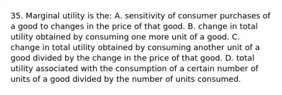 35. Marginal utility is the: A. sensitivity of consumer purchases of a good to changes in the price of that good. B. change in total utility obtained by consuming one more unit of a good. C. change in total utility obtained by consuming another unit of a good divided by the change in the price of that good. D. total utility associated with the consumption of a certain number of units of a good divided by the number of units consumed.