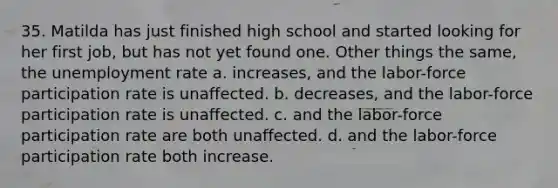 35. Matilda has just finished high school and started looking for her first job, but has not yet found one. Other things the same, the unemployment rate a. increases, and the labor-force participation rate is unaffected. b. decreases, and the labor-force participation rate is unaffected. c. and the labor-force participation rate are both unaffected. d. and the labor-force participation rate both increase.