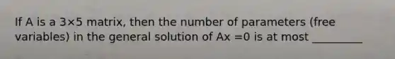 If A is a 3×5 matrix, then the number of parameters (free variables) in the general solution of Ax =0 is at most _________