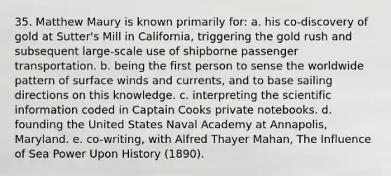 35. Matthew Maury is known primarily for: a. his co-discovery of gold at Sutter's Mill in California, triggering the gold rush and subsequent large-scale use of shipborne passenger transportation. b. being the first person to sense the worldwide pattern of surface winds and currents, and to base sailing directions on this knowledge. c. interpreting the scientific information coded in Captain Cooks private notebooks. d. founding the United States Naval Academy at Annapolis, Maryland. e. co-writing, with Alfred Thayer Mahan, The Influence of Sea Power Upon History (1890).