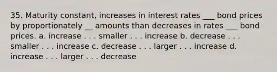 35. Maturity constant, increases in interest rates ___ bond prices by proportionately __ amounts than decreases in rates ___ bond prices. a. increase . . . smaller . . . increase b. decrease . . . smaller . . . increase c. decrease . . . larger . . . increase d. increase . . . larger . . . decrease