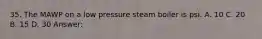 35. The MAWP on a low pressure steam boiler is psi. A. 10 C. 20 B. 15 D. 30 Answer: