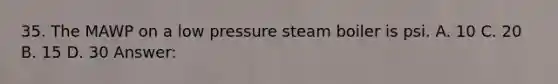 35. The MAWP on a low pressure steam boiler is psi. A. 10 C. 20 B. 15 D. 30 Answer: