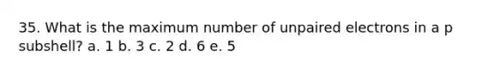 35. What is the maximum number of unpaired electrons in a p subshell? a. 1 b. 3 c. 2 d. 6 e. 5