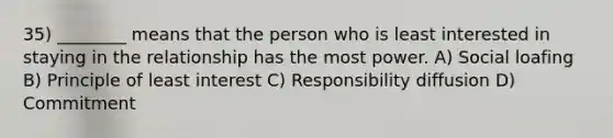 35) ________ means that the person who is least interested in staying in the relationship has the most power. A) Social loafing B) Principle of least interest C) Responsibility diffusion D) Commitment