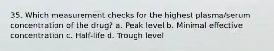 35. Which measurement checks for the highest plasma/serum concentration of the drug? a. Peak level b. Minimal effective concentration c. Half-life d. Trough level