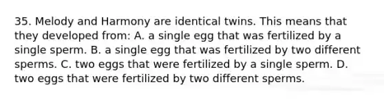 35. Melody and Harmony are identical twins. This means that they developed from: A. a single egg that was fertilized by a single sperm. B. a single egg that was fertilized by two different sperms. C. two eggs that were fertilized by a single sperm. D. two eggs that were fertilized by two different sperms.