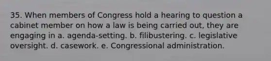 35. When members of Congress hold a hearing to question a cabinet member on how a law is being carried out, they are engaging in a. agenda-setting. b. filibustering. c. legislative oversight. d. casework. e. Congressional administration.